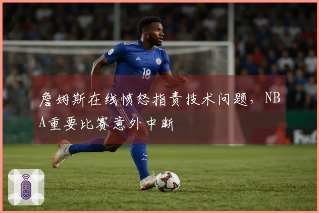 詹姆斯在线愤怒指责技术问题，NBA重要比赛意外中断