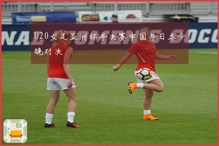 U20女足亚洲杯半决赛中国与日本今晚对决