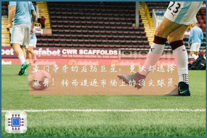 豪门争夺的后防巨星，曼联却选择放弃！转而追逐市场上的顶尖球员