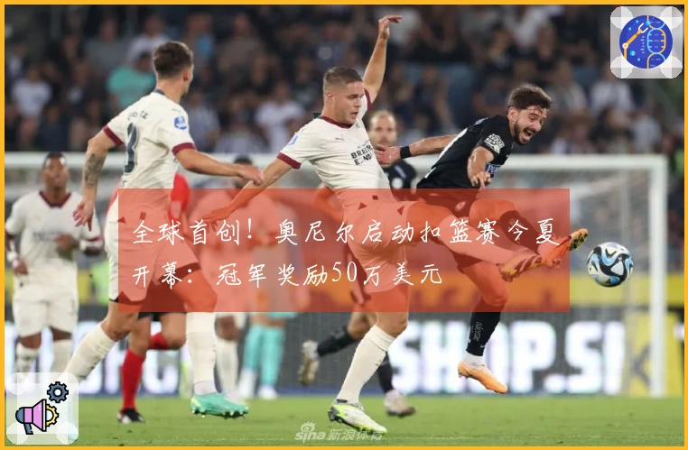 全球首创!奥尼尔启动扣篮赛今夏开幕:冠军奖励50万美元