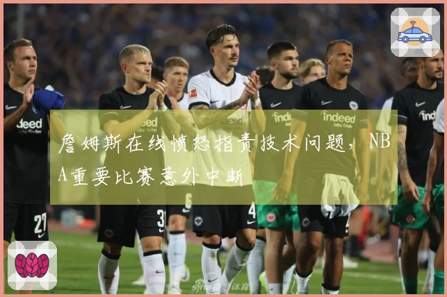 詹姆斯在线愤怒指责技术问题，NBA重要比赛意外中断