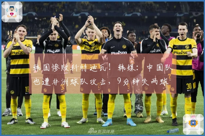 韩国惨败科特迪瓦！韩媒：中国队也遭非洲球队攻击，9分钟失两球
