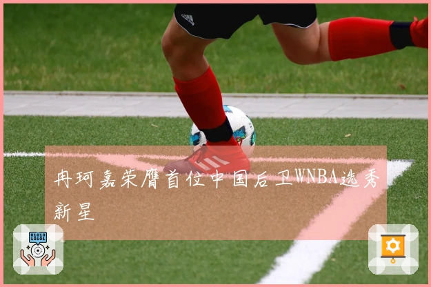 冉珂嘉荣膺首位中国后卫WNBA选秀新星