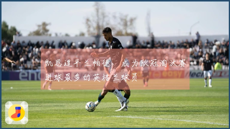 凯恩追平兰帕德，成为欧冠淘汰赛进球最多的英格兰球员