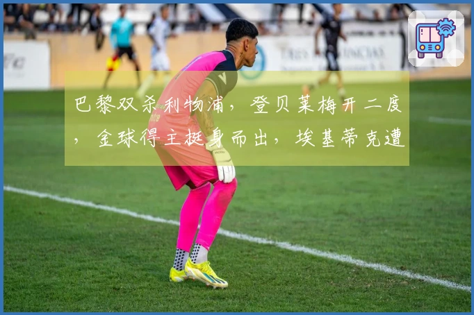 巴黎双杀利物浦,登贝莱梅开二度,金球得主挺身而出,埃基蒂克遭重伤