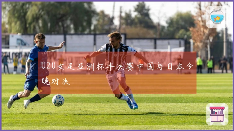 U20女足亚洲杯半决赛中国与日本今晚对决