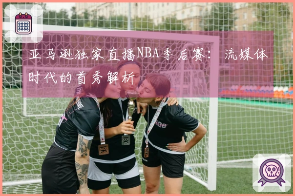 亚马逊独家直播NBA季后赛：流媒体时代的首秀解析